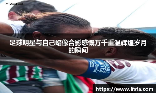 足球明星与自己蜡像合影感慨万千重温辉煌岁月的瞬间