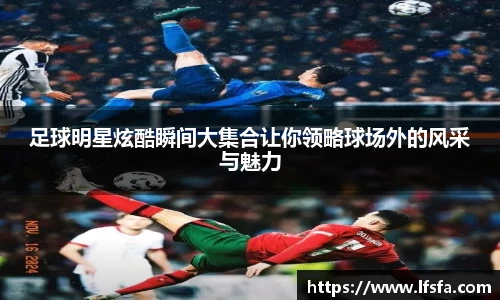 足球明星炫酷瞬间大集合让你领略球场外的风采与魅力